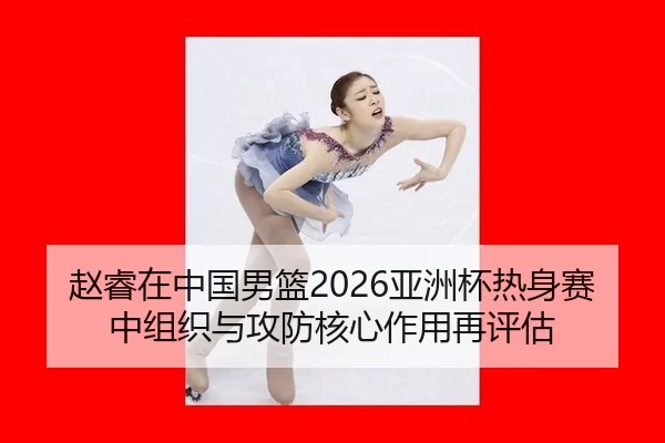 赵睿在中国男篮2026亚洲杯热身赛中组织与攻防核心作用再评估