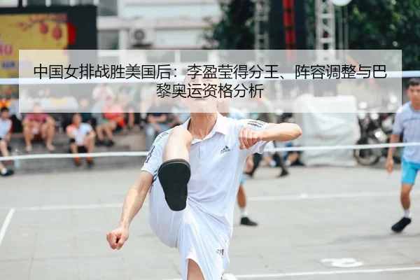 中国女排战胜美国后：李盈莹得分王、阵容调整与巴黎奥运资格分析